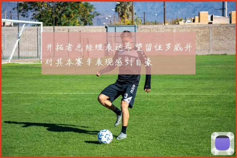 开拓者总经理表达希望留住罗威并对其本赛季表现感到自豪