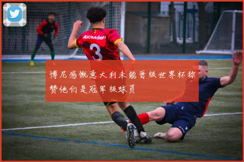 博尼感慨意大利未能晋级世界杯称赞他们是冠军级球员