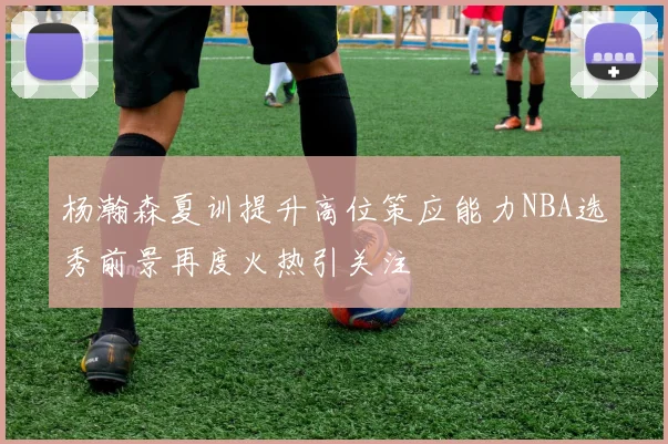 杨瀚森夏训提升高位策应能力NBA选秀前景再度火热引关注