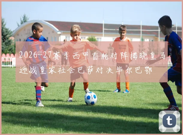 2026-27赛季西甲首轮对阵揭晓皇马迎战皇家社会巴萨对决毕尔巴鄂