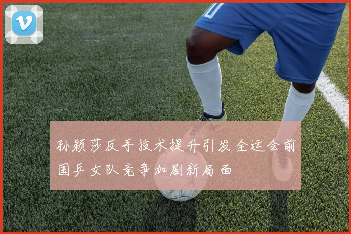孙颖莎反手技术提升引发全运会前国乒女队竞争加剧新局面