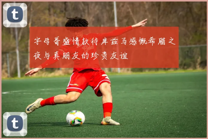 字母哥盛情款待库兹马感慨希腊之夜与真朋友的珍贵友谊