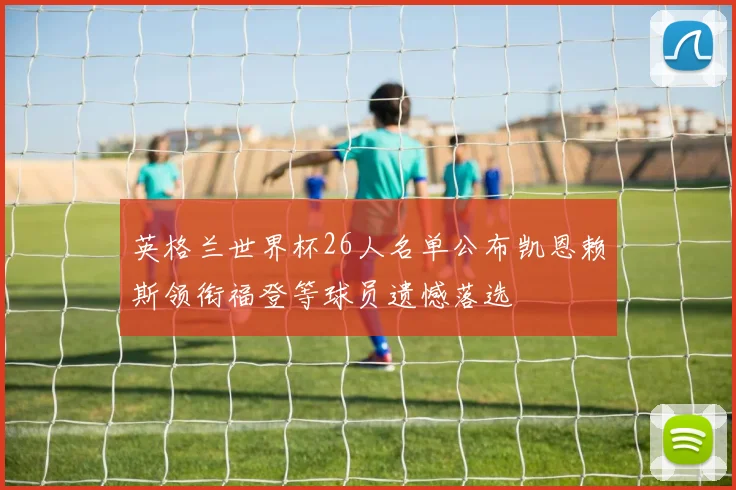 英格兰世界杯26人名单公布凯恩赖斯领衔福登等球员遗憾落选