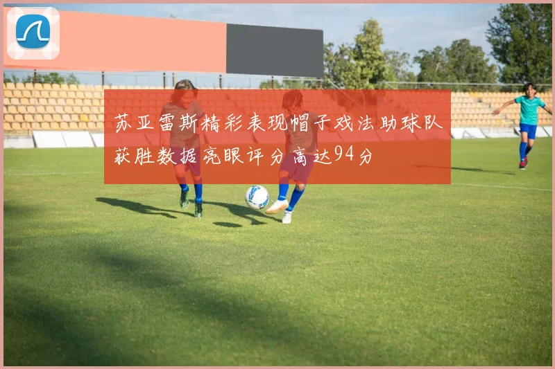 苏亚雷斯精彩表现帽子戏法助球队获胜数据亮眼评分高达94分