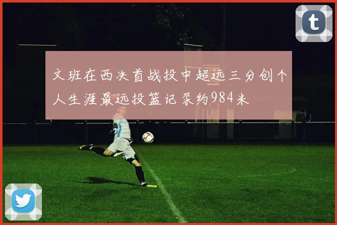 文班在西决首战投中超远三分创个人生涯最远投篮记录约984米