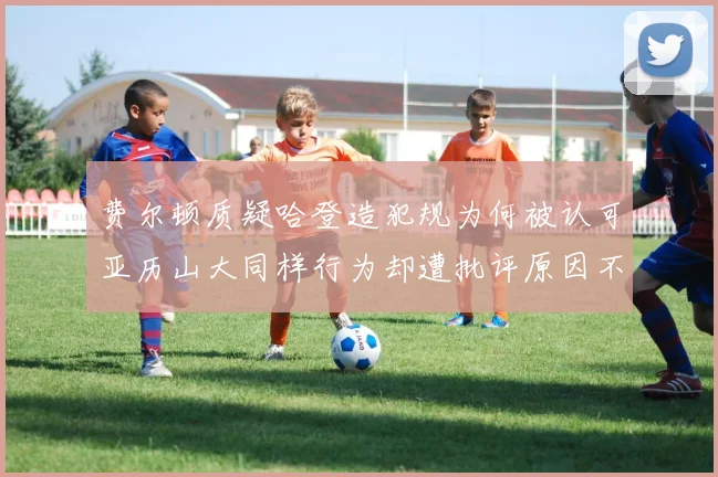 费尔顿质疑哈登造犯规为何被认可亚历山大同样行为却遭批评原因不明