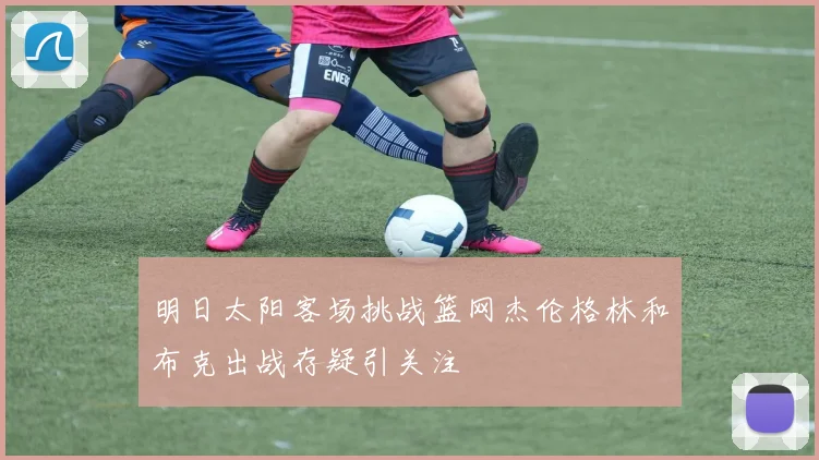 明日太阳客场挑战篮网杰伦格林和布克出战存疑引关注