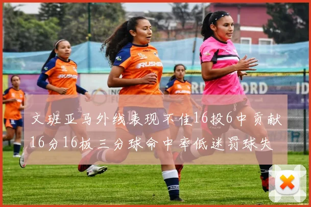文班亚马外线表现不佳16投6中贡献16分16板三分球命中率低迷罚球失准影响球队表现
