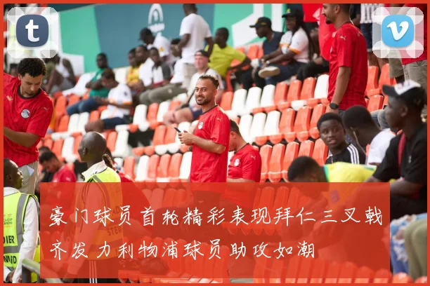 豪门球员首轮精彩表现拜仁三叉戟齐发力利物浦球员助攻如潮