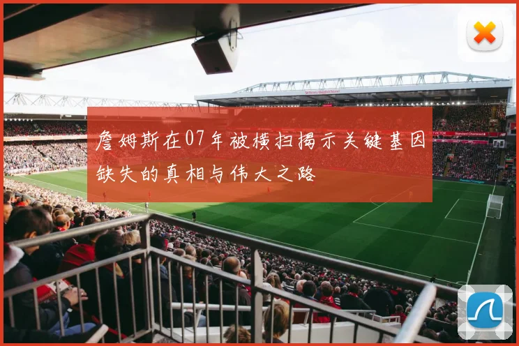 詹姆斯在07年被横扫揭示关键基因缺失的真相与伟大之路