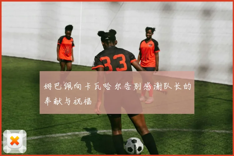 姆巴佩向卡瓦哈尔告别感谢队长的奉献与祝福