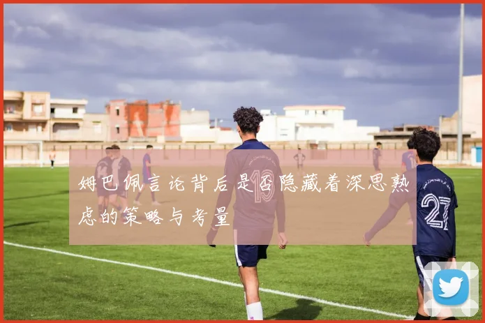 姆巴佩言论背后是否隐藏着深思熟虑的策略与考量