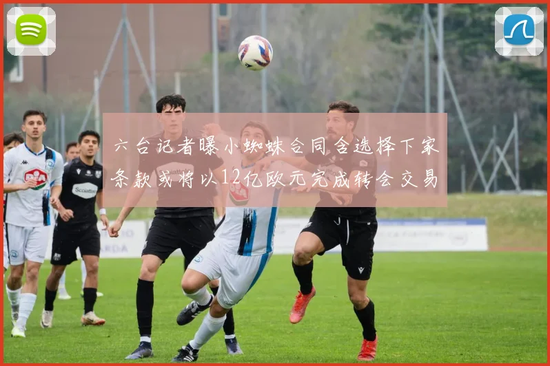 六台记者曝小蜘蛛合同含选择下家条款或将以12亿欧元完成转会交易