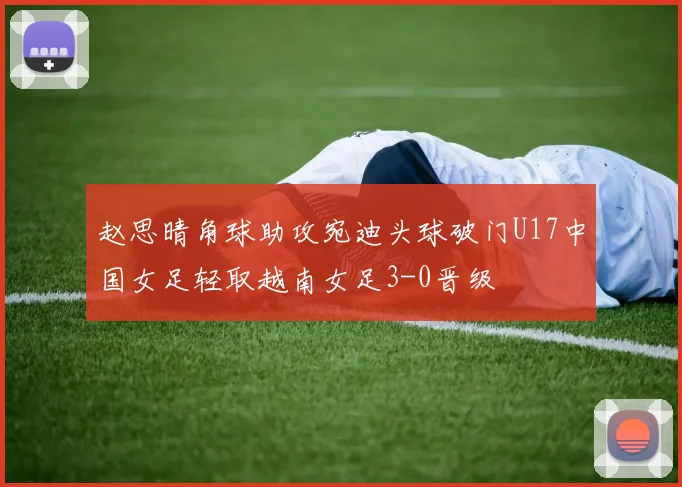 赵思晴角球助攻宛迪头球破门U17中国女足轻取越南女足3-0晋级