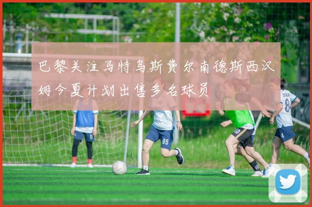 巴黎关注马特乌斯费尔南德斯西汉姆今夏计划出售多名球员