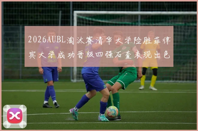 2026AUBL淘汰赛清华大学险胜菲律宾大学成功晋级四强石奎表现出色贡献26分5篮板6助攻