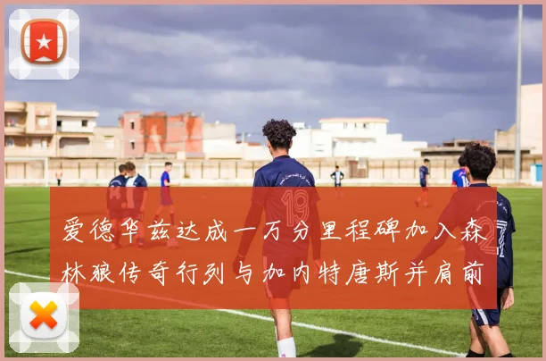爱德华兹达成一万分里程碑加入森林狼传奇行列与加内特唐斯并肩前行