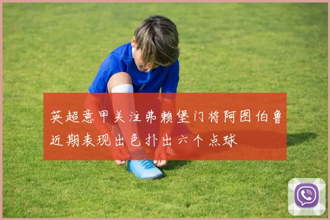 英超意甲关注弗赖堡门将阿图伯鲁近期表现出色扑出六个点球