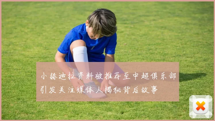 小赫迪拉资料被推荐至中超俱乐部引发关注媒体人揭秘背后故事