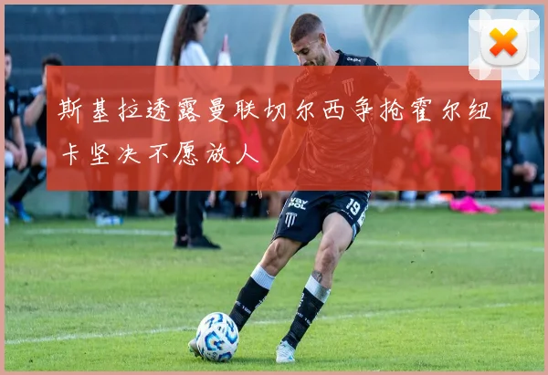斯基拉透露曼联切尔西争抢霍尔纽卡坚决不愿放人