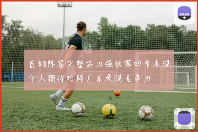 首钢阵容完整实力强劲第四节表现令人期待对阵广东展现竞争力
