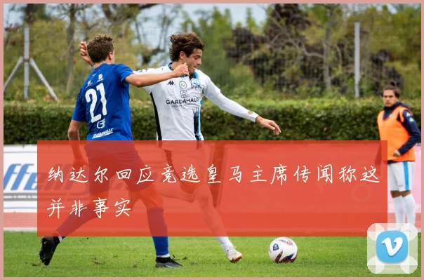 纳达尔回应竞选皇马主席传闻称这并非事实