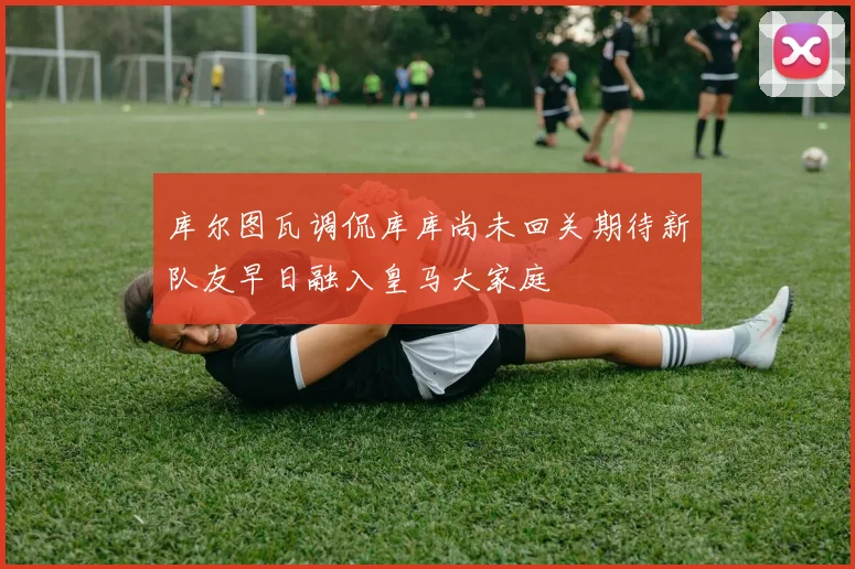 库尔图瓦调侃库库尚未回关期待新队友早日融入皇马大家庭