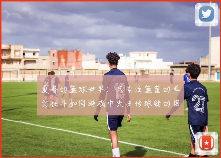 夏普的篮球世界：只专注篮筐的单打独斗如同游戏中失去传球键的困境