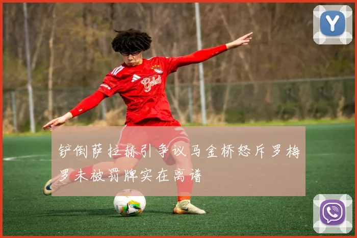铲倒萨拉赫引争议马金桥怒斥罗梅罗未被罚牌实在离谱