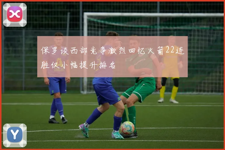 保罗谈西部竞争激烈回忆火箭22连胜仅小幅提升排名