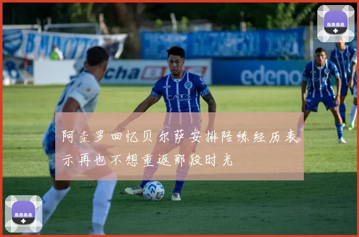 阿圭罗回忆贝尔萨安排陪练经历表示再也不想重返那段时光