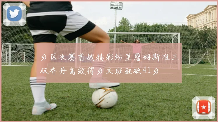 分区决赛首战精彩纷呈詹姆斯准三双乔丹高效得分文班狂砍41分